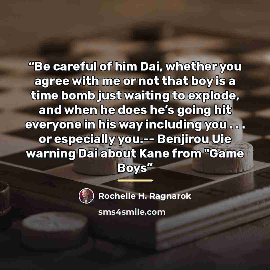 “Be careful of him Dai, whether you agree with me or not that boy is a time bomb just waiting to explode, and when he does he’s going hit everyone in his way including you . . . or especially you.-- Benjirou Uie warning Dai about Kane from "Game Boys” quote by Rochelle H. Ragnarok