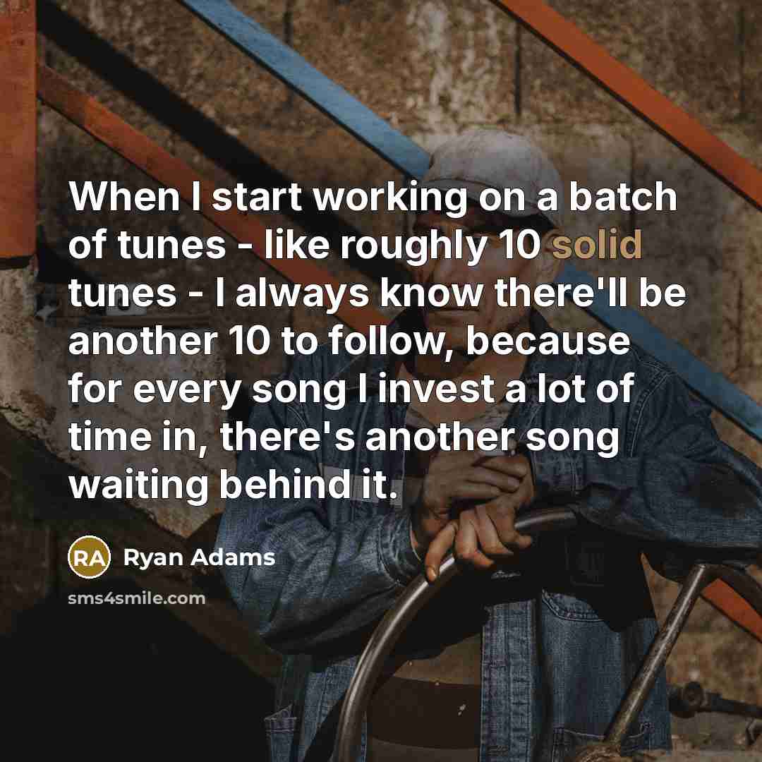 “When I start working on a batch of tunes - like roughly 10 solid tunes - I always know there'll be another 10 to follow, because for every song I invest a lot of time in, there's another song waiting behind it.” quote by Ryan Adams