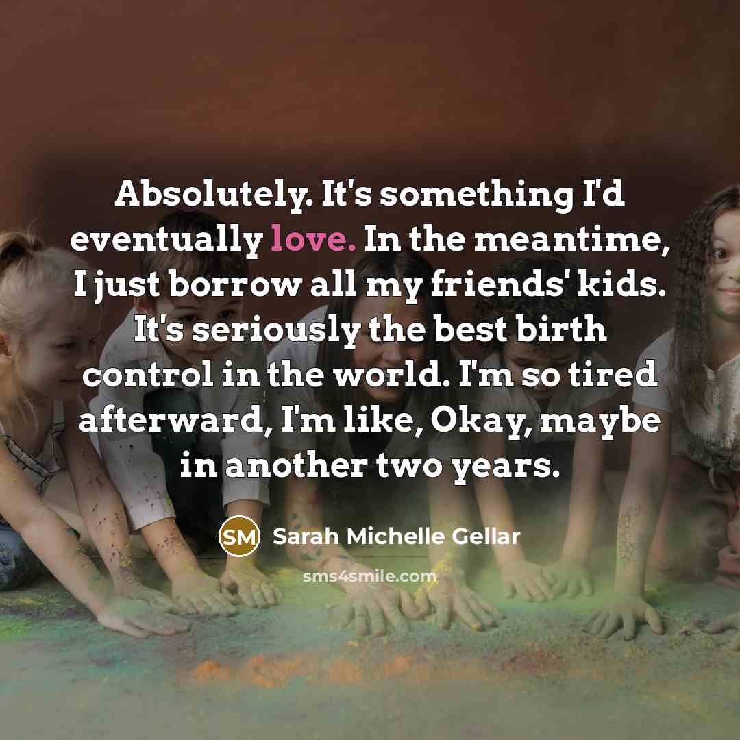 “Absolutely. It's something I'd eventually love. In the meantime, I just borrow all my friends' kids. It's seriously the best birth control in the world. I'm so tired afterward, I'm like, Okay, maybe in another two years.” quote by Sarah Michelle Gellar