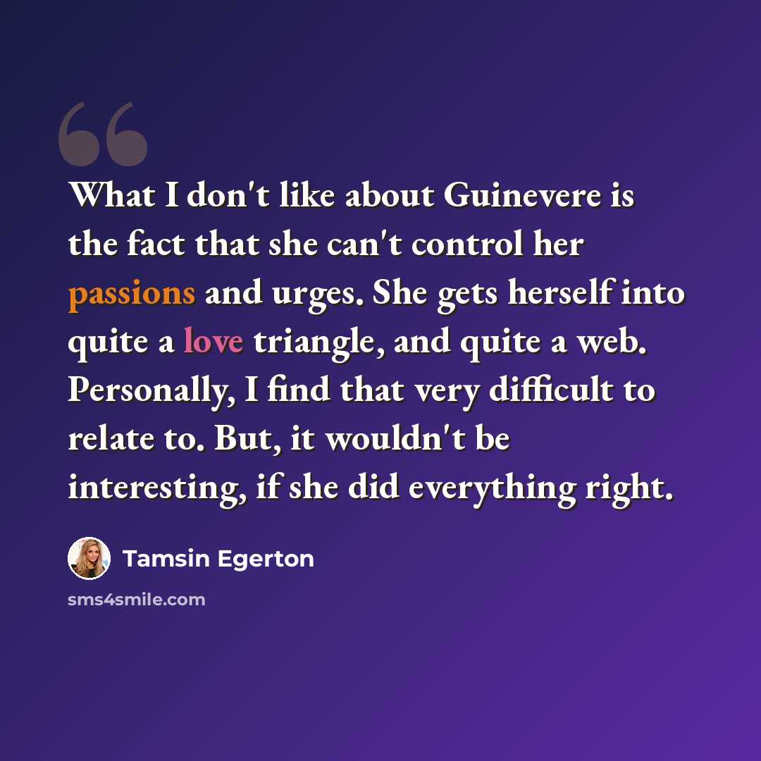 “What I don't like about Guinevere is the fact that she can't control her passions and urges. She gets herself into quite a love triangle, and quite a web. Personally, I find that very difficult to relate to. But, it wouldn't be interesting, if she did everything right.” quote by Tamsin Egerton