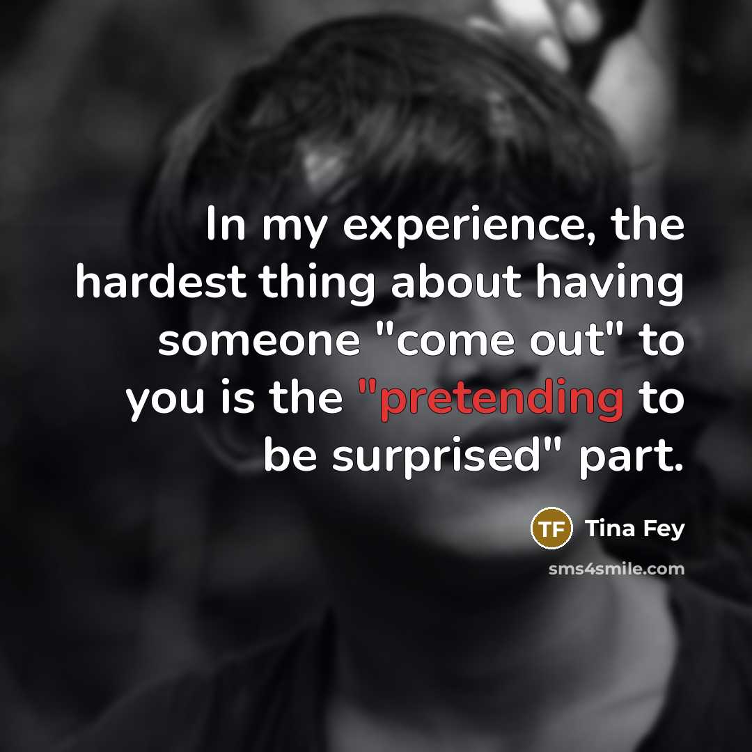 “In my experience, the hardest thing about having someone "come out" to you is the "pretending to be surprised" part.” quote by Tina Fey