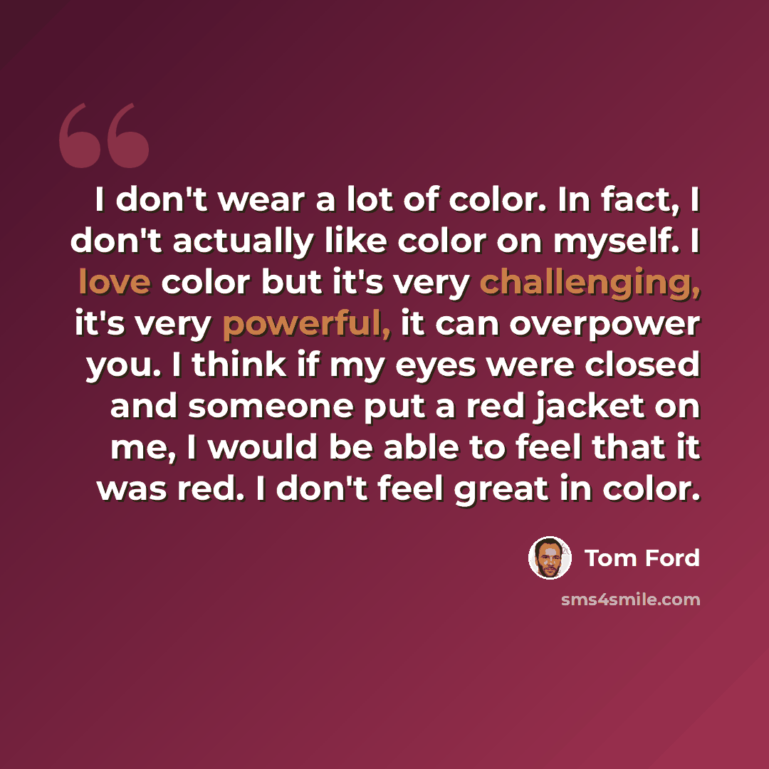 “I don't wear a lot of color. In fact, I don't actually like color on myself. I love color but it's very challenging, it's very powerful, it can overpower you. I think if my eyes were closed and someone put a red jacket on me, I would be able to feel that it was red. I don't feel great in color.” quote by Tom Ford
