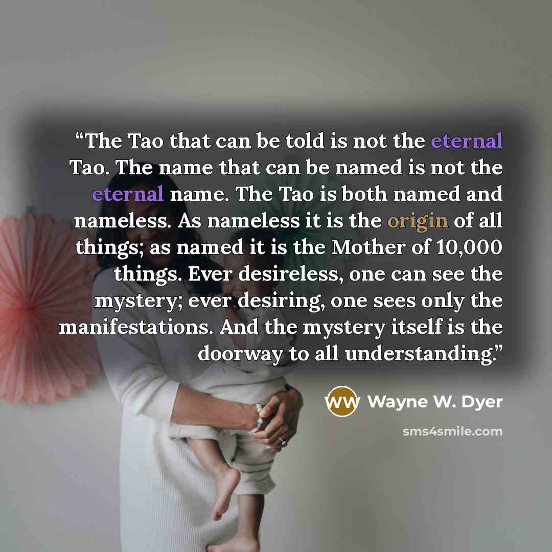 “The Tao that can be told is not the eternal Tao. The name that can be named is not the eternal name. The Tao is both named and nameless. As nameless it is the origin of all things; as named it is the Mother of 10,000 things. Ever desireless, one can see the mystery; ever desiring, one sees only…” quote by Wayne W. Dyer