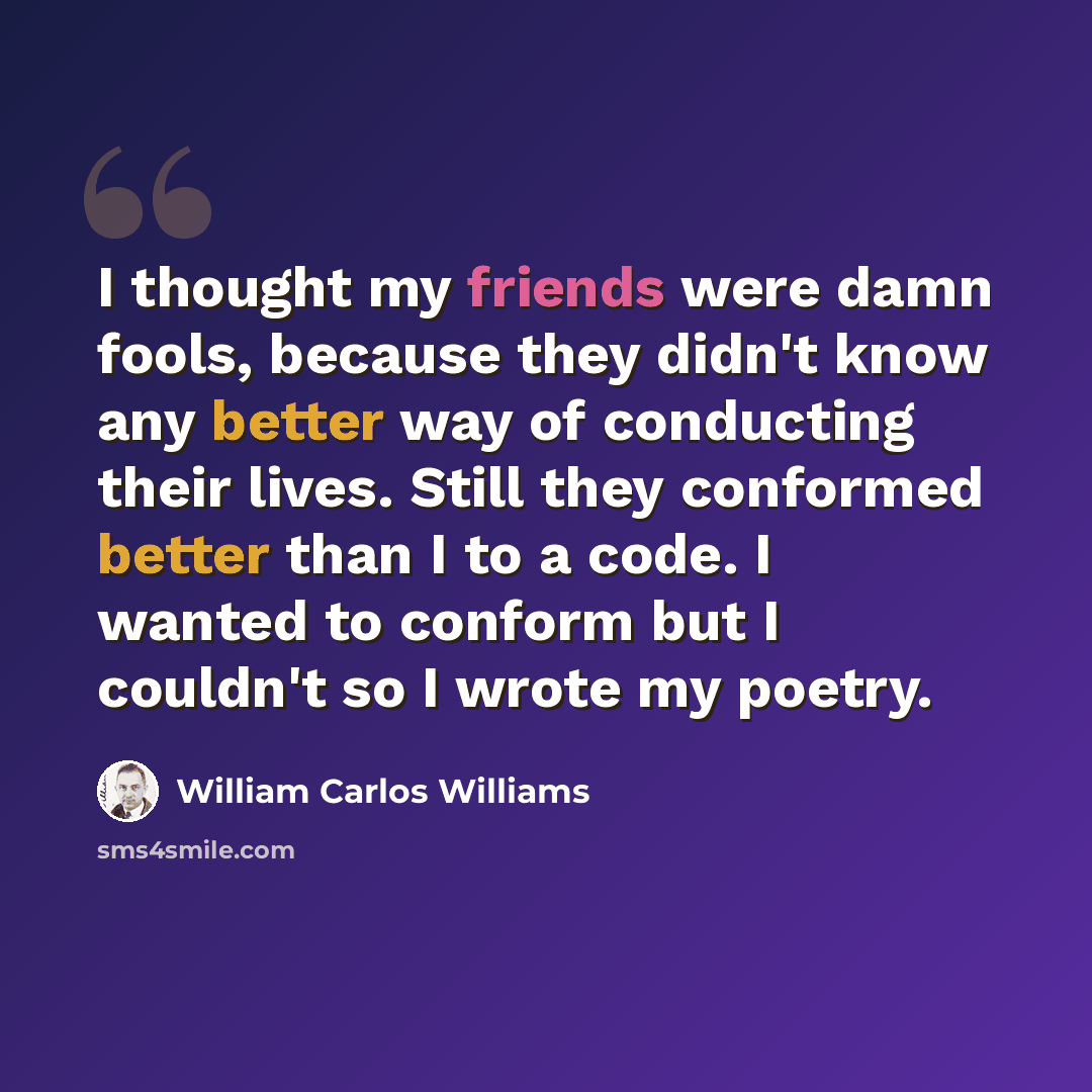 “I thought my friends were damn fools, because they didn't know any better way of conducting their lives. Still they conformed better than I to a code. I wanted to conform but I couldn't so I wrote my poetry.” quote by William Carlos Williams