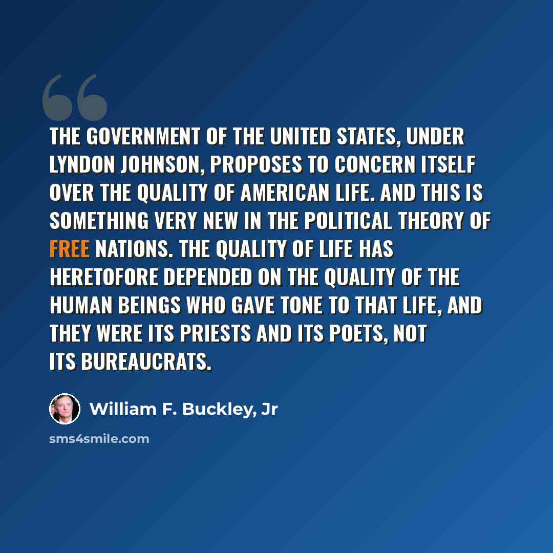 “The government of the United States, under Lyndon Johnson, proposes to concern itself over the quality of American life. And this is something very new in the political theory of free nations. The quality of life has heretofore depended on the quality of the human beings who gave tone to that…” quote by William F. Buckley, Jr