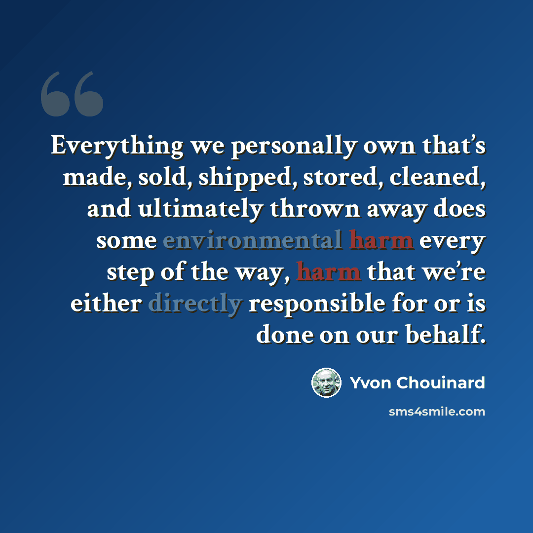 “Everything we personally own that’s made, sold, shipped, stored, cleaned, and ultimately thrown away does some environmental harm every step of the way, harm that we’re either directly responsible for or is done on our behalf.” quote by Yvon Chouinard