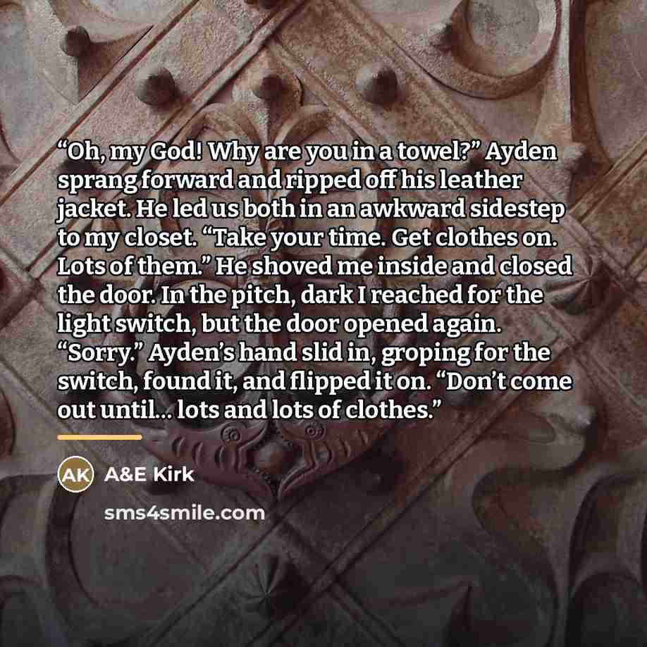 “Oh, my God! Why are you in a towel?” Ayden sprang forward and ripped off his leather jacket. He led us both in an awkward sidestep to my closet. “Take your time. Get clothes on. Lots of them.” He shoved me inside and closed the door. In the pitch, dark I reached for the light switch, but the door…” quote by A&E Kirk