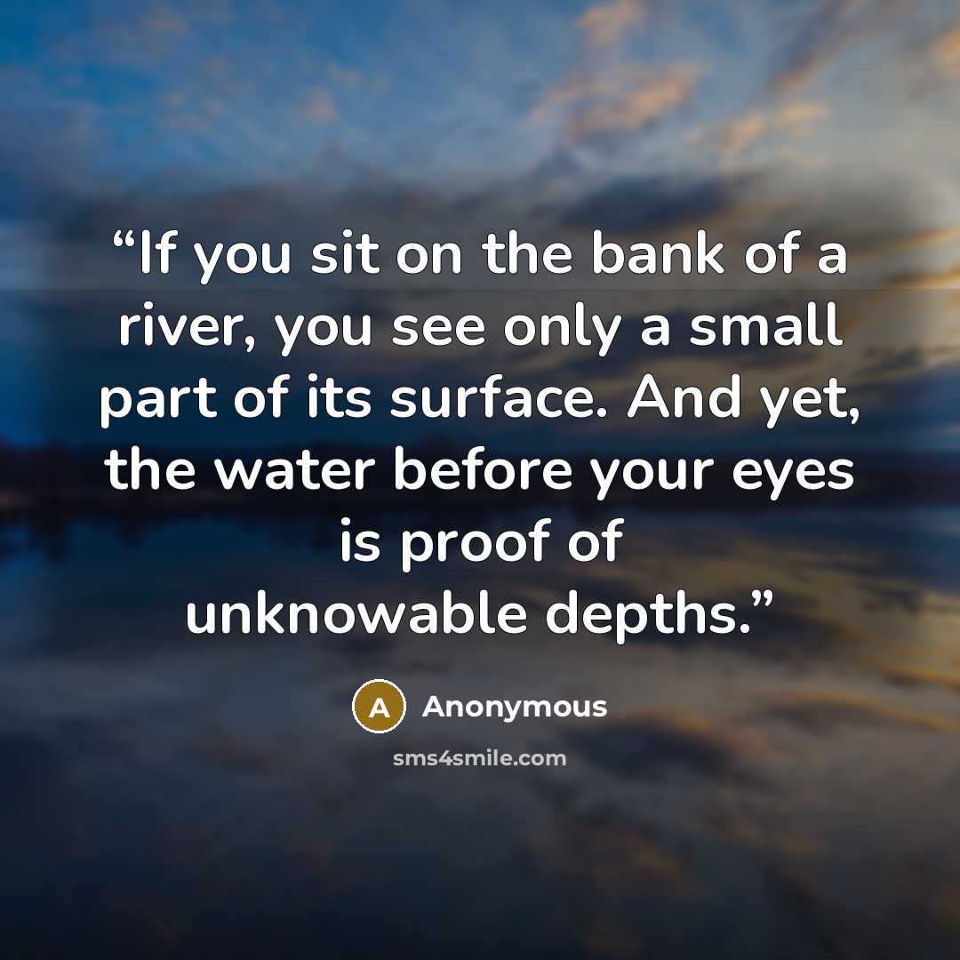 “If you sit on the bank of a river, you see only a small part of its surface. And yet, the water before your eyes is proof of unknowable depths.” quote by Anonymous