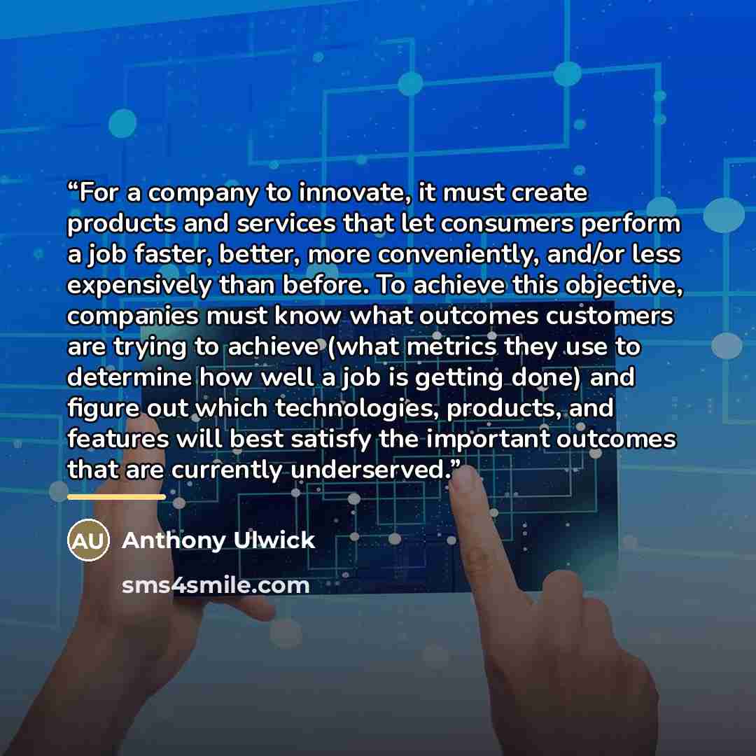 “For a company to innovate, it must create products and services that let consumers perform a job faster, better, more conveniently, and/or less expensively than before. To achieve this objective, companies must know what outcomes customers are trying to achieve (what metrics they use to determine…” quote by Anthony Ulwick