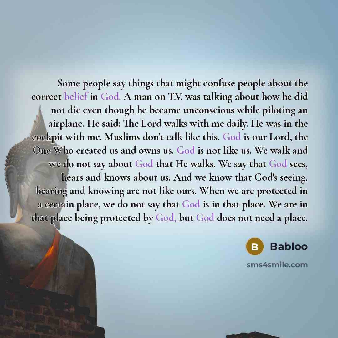 “Some people say things that might confuse people about the correct belief in God. A man on T.V. was talking about how he did not die even though he became unconscious while piloting an airplane. He said: The Lord walks with me daily. He was in the cockpit with me. Muslims don't talk like this. God…” quote by Babloo