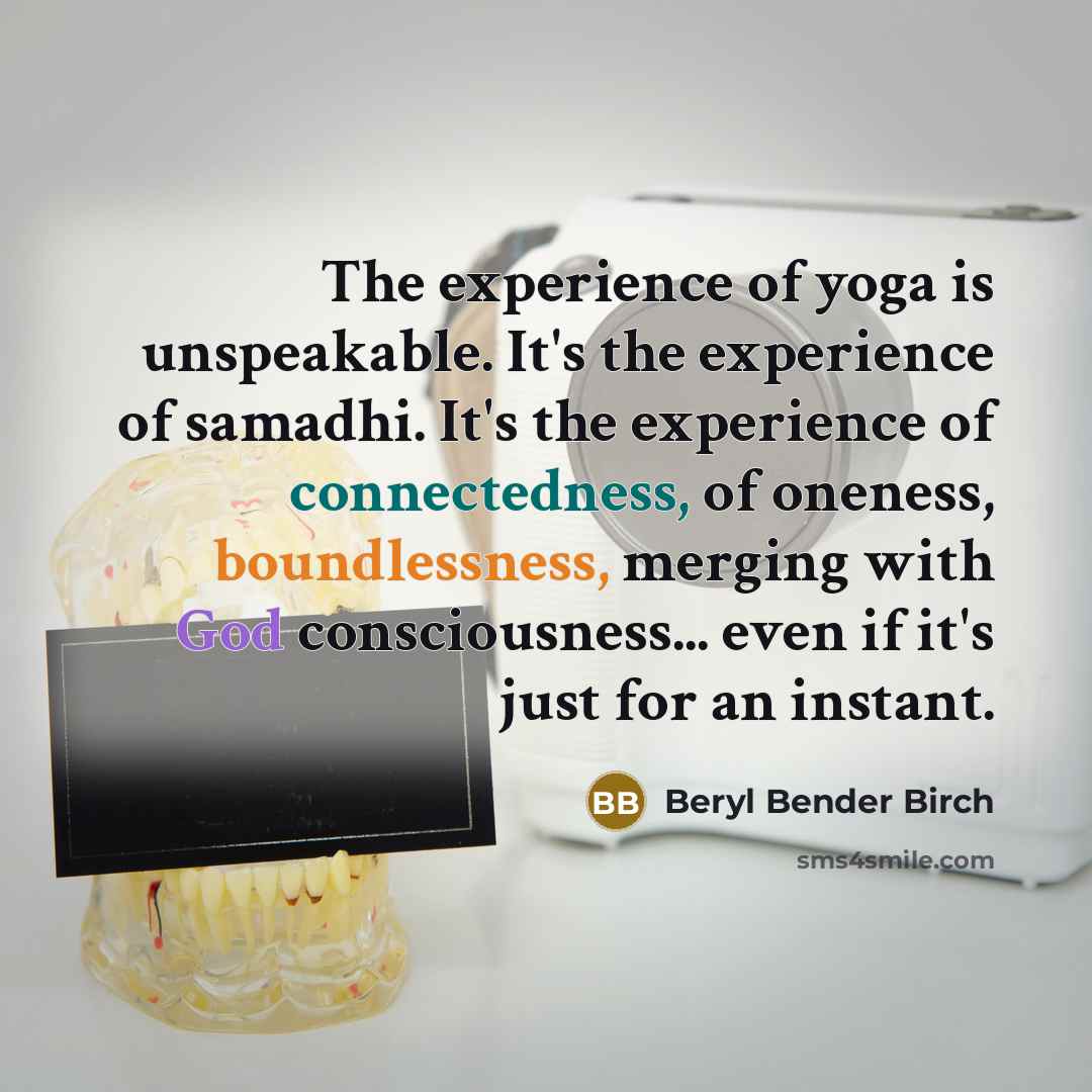 “The experience of yoga is unspeakable. It's the experience of samadhi. It's the experience of connectedness, of oneness, boundlessness, merging with God consciousness... even if it's just for an instant.” quote by Beryl Bender Birch