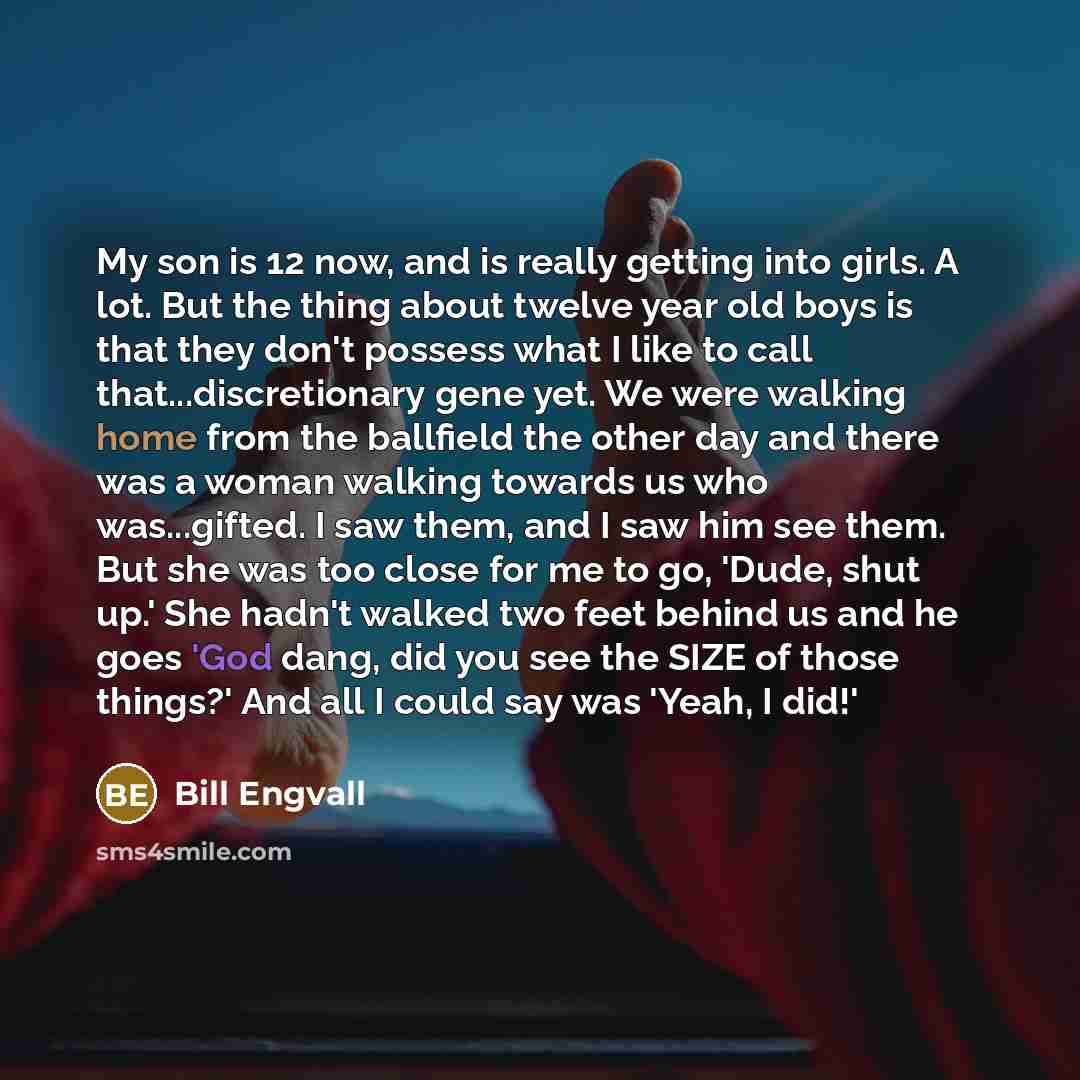 “My son is 12 now, and is really getting into girls. A lot. But the thing about twelve year old boys is that they don't possess what I like to call that...discretionary gene yet. We were walking home from the ballfield the other day and there was a woman walking towards us who was...gifted. I saw…” quote by Bill Engvall