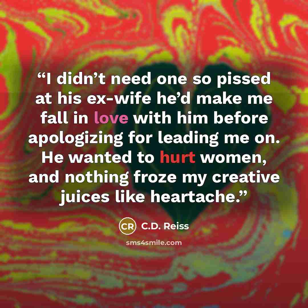 “I didn’t need one so pissed at his ex-wife he’d make me fall in love with him before apologizing for leading me on. He wanted to hurt women, and nothing froze my creative juices like heartache.” quote by C.D. Reiss