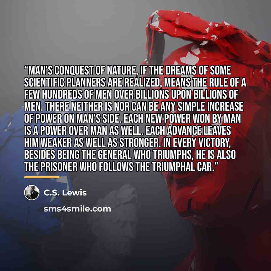 “Man’s conquest of Nature, if the dreams of some scientific planners are realized, means the rule of a few hundreds of men over billions upon billions of men. There neither is nor can be any simple increase of power on Man’s side. Each new power won by man is a power over man as well. Each advance…” quote by C.S. Lewis