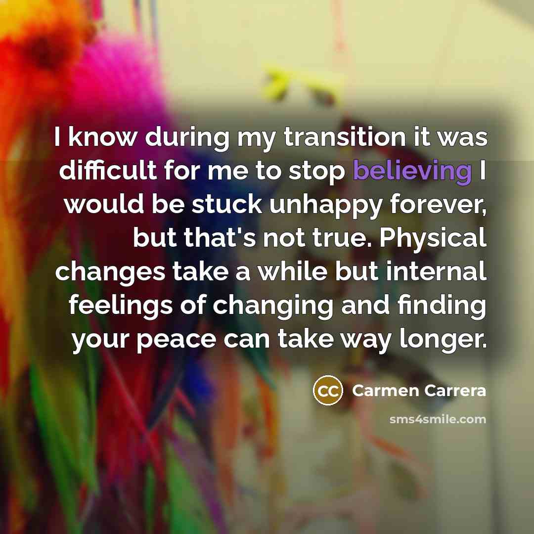 “I know during my transition it was difficult for me to stop believing I would be stuck unhappy forever, but that's not true. Physical changes take a while but internal feelings of changing and finding your peace can take way longer.” quote by Carmen Carrera