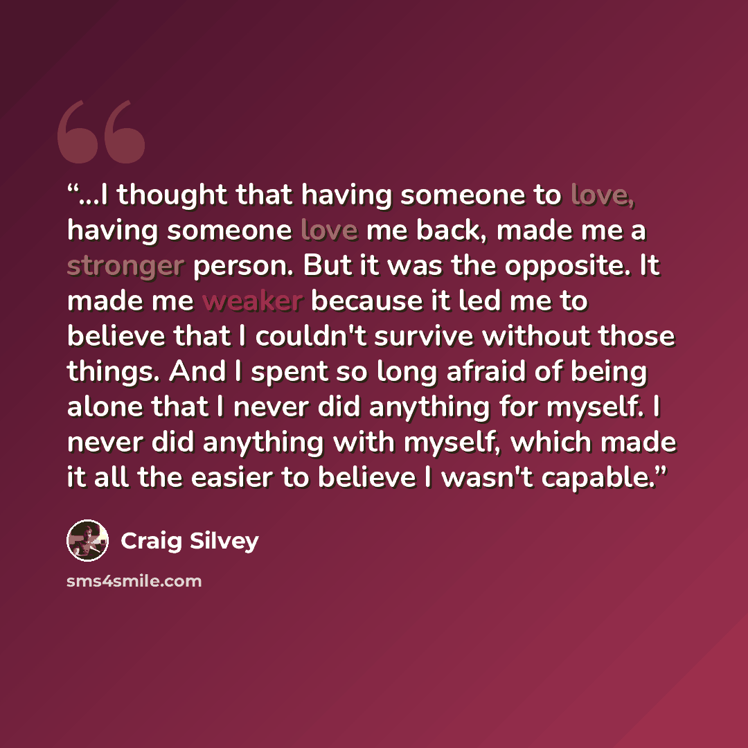 “...I thought that having someone to love, having someone love me back, made me a stronger person. But it was the opposite. It made me weaker because it led me to believe that I couldn't survive without those things. And I spent so long afraid of being alone that I never did anything for myself. I…” quote by Craig Silvey
