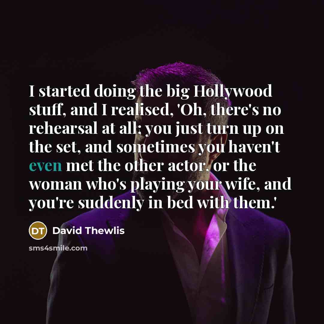 “I started doing the big Hollywood stuff, and I realised, 'Oh, there's no rehearsal at all; you just turn up on the set, and sometimes you haven't even met the other actor, or the woman who's playing your wife, and you're suddenly in bed with them.'” quote by David Thewlis