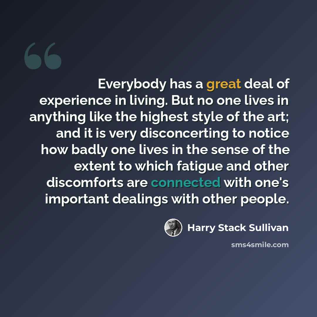“Everybody has a great deal of experience in living. But no one lives in anything like the highest style of the art; and it is very disconcerting to notice how badly one lives in the sense of the extent to which fatigue and other discomforts are connected with one's important dealings with other…” quote by Harry Stack Sullivan