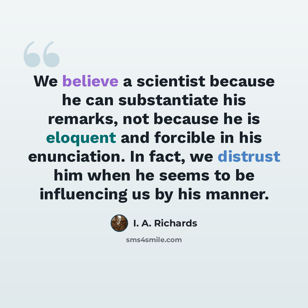 “We believe a scientist because he can substantiate his remarks, not because he is eloquent and forcible in his enunciation. In fact, we distrust him when he seems to be influencing us by his manner.” quote by I. A. Richards