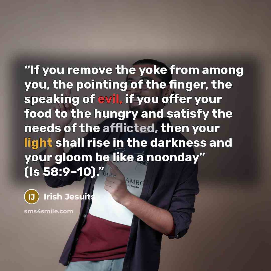 “If you remove the yoke from among you, the pointing of the finger, the speaking of evil, if you offer your food to the hungry and satisfy the needs of the afflicted, then your light shall rise in the darkness and your gloom be like a noonday” (Is 58:9–10).” quote by Irish Jesuits