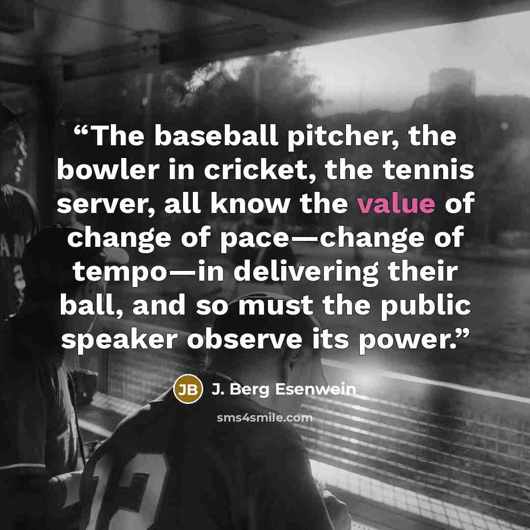 “The baseball pitcher, the bowler in cricket, the tennis server, all know the value of change of pace—change of tempo—in delivering their ball, and so must the public speaker observe its power.” quote by J. Berg Esenwein