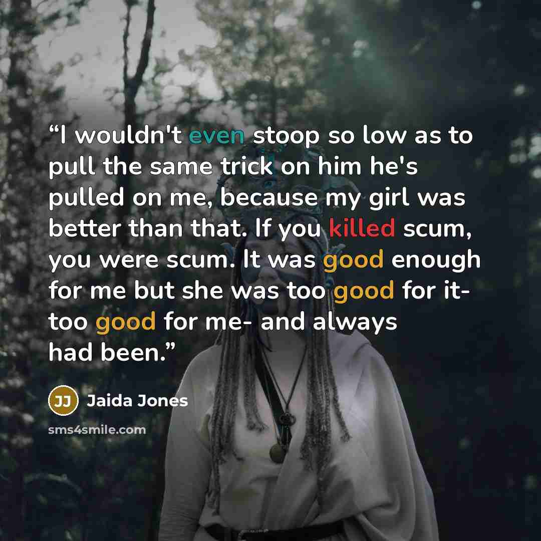 “I wouldn't even stoop so low as to pull the same trick on him he's pulled on me, because my girl was better than that. If you killed scum, you were scum. It was good enough for me but she was too good for it- too good for me- and always had been.” quote by Jaida Jones