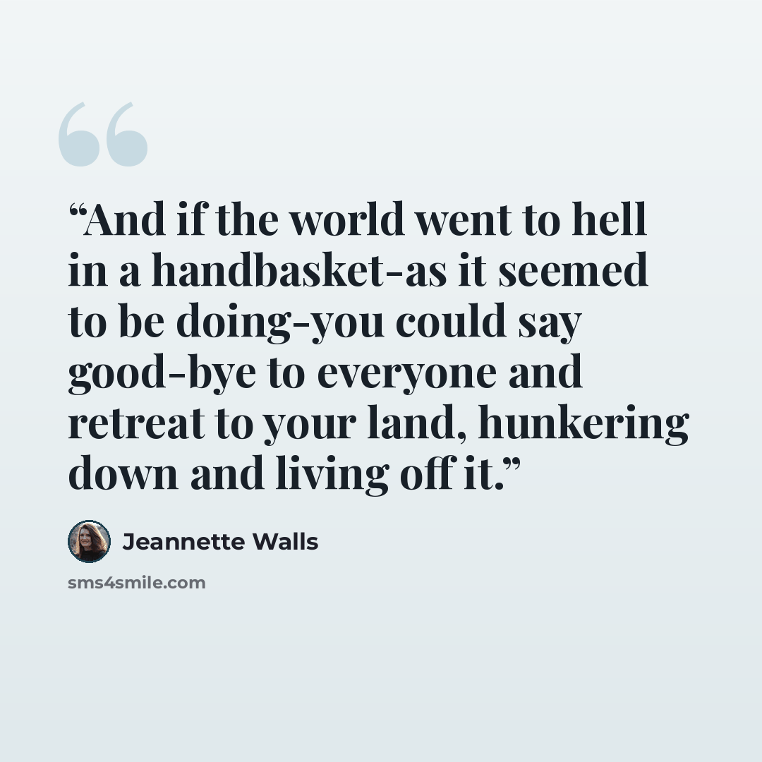 “And if the world went to hell in a handbasket-as it seemed to be doing-you could say good-bye to everyone and retreat to your land, hunkering down and living off it.” quote by Jeannette Walls