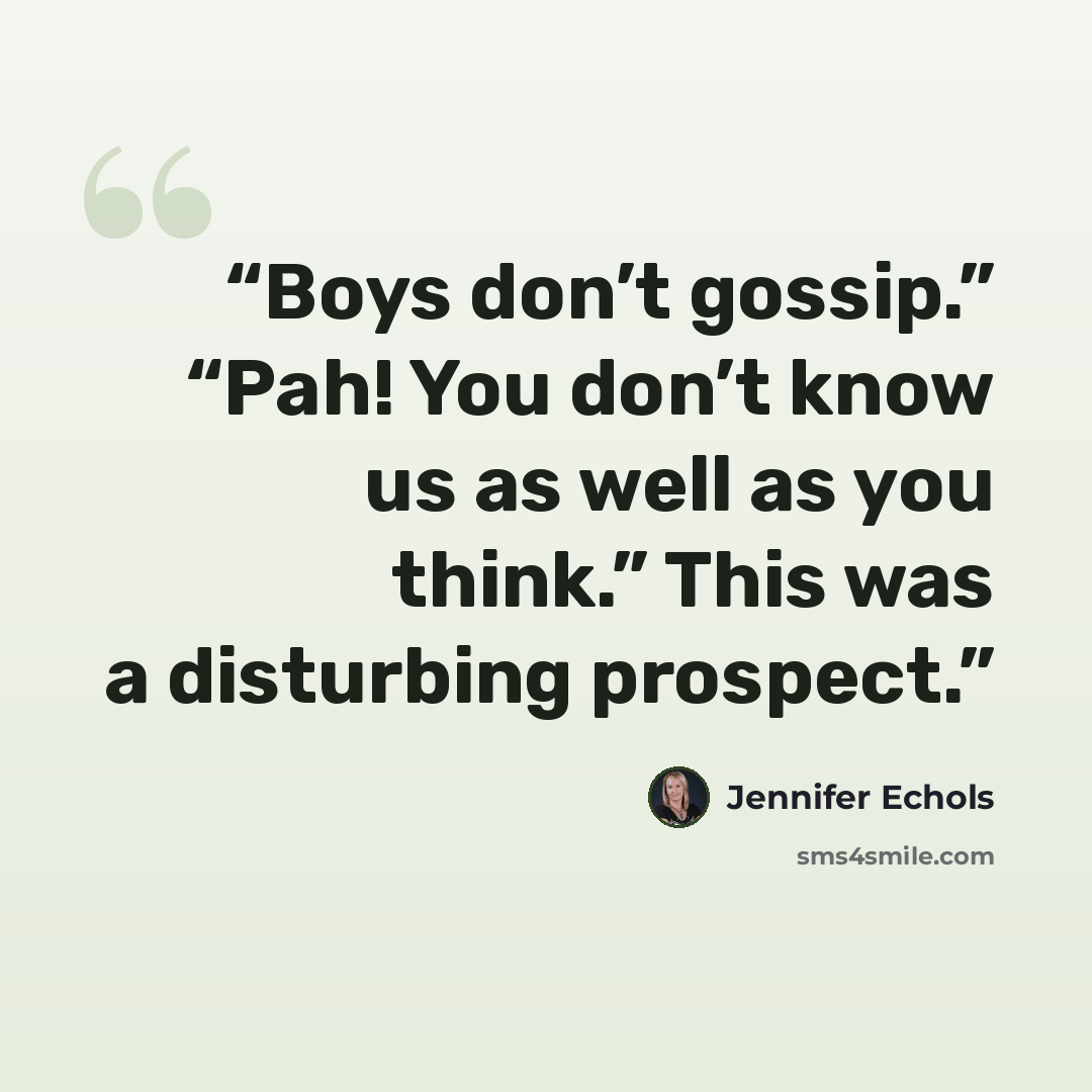 “Boys don’t gossip.” “Pah! You don’t know us as well as you think.” This was a disturbing prospect.” quote by Jennifer Echols