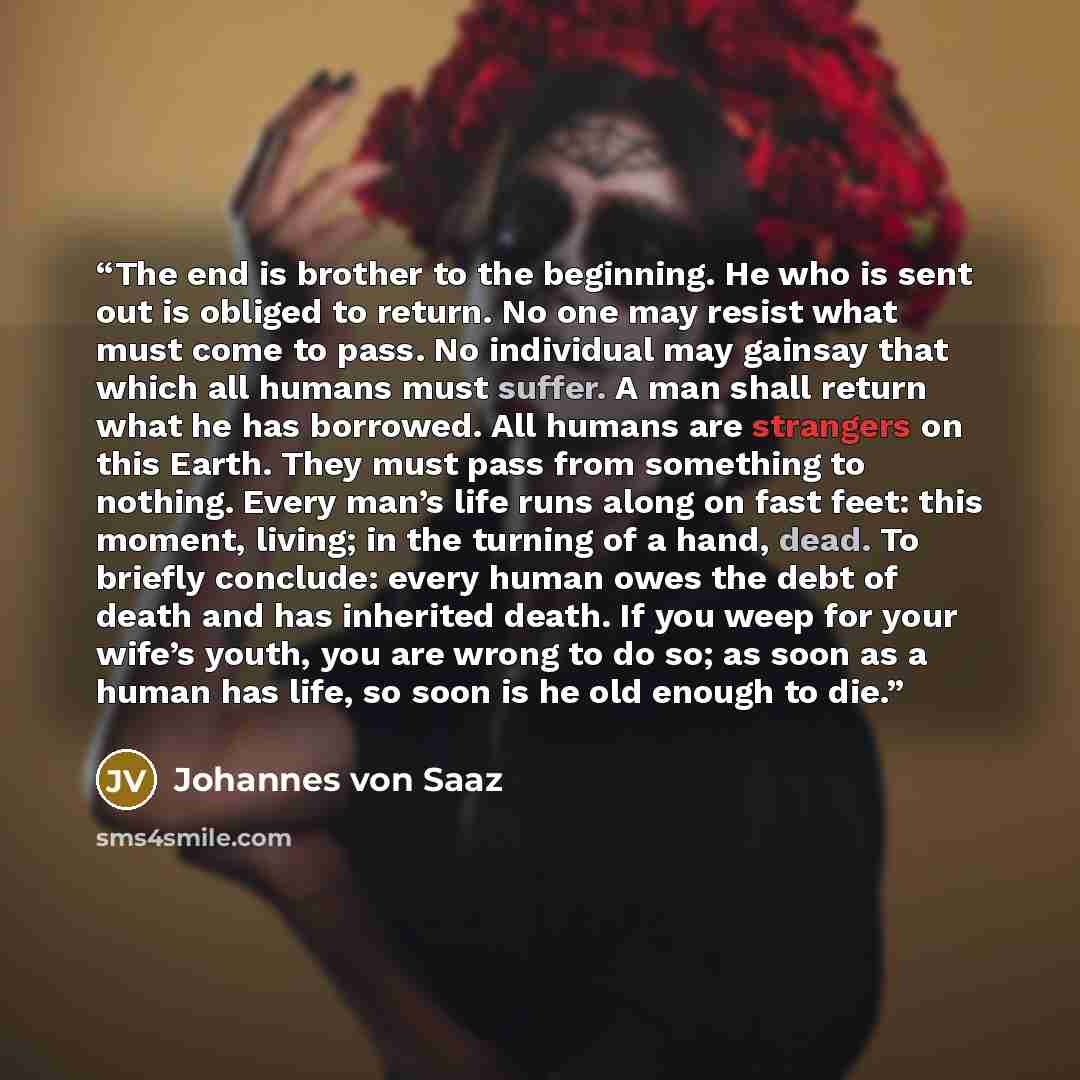 “The end is brother to the beginning. He who is sent out is obliged to return. No one may resist what must come to pass. No individual may gainsay that which all humans must suffer. A man shall return what he has borrowed. All humans are strangers on this Earth. They must pass from something to…” quote by Johannes von Saaz