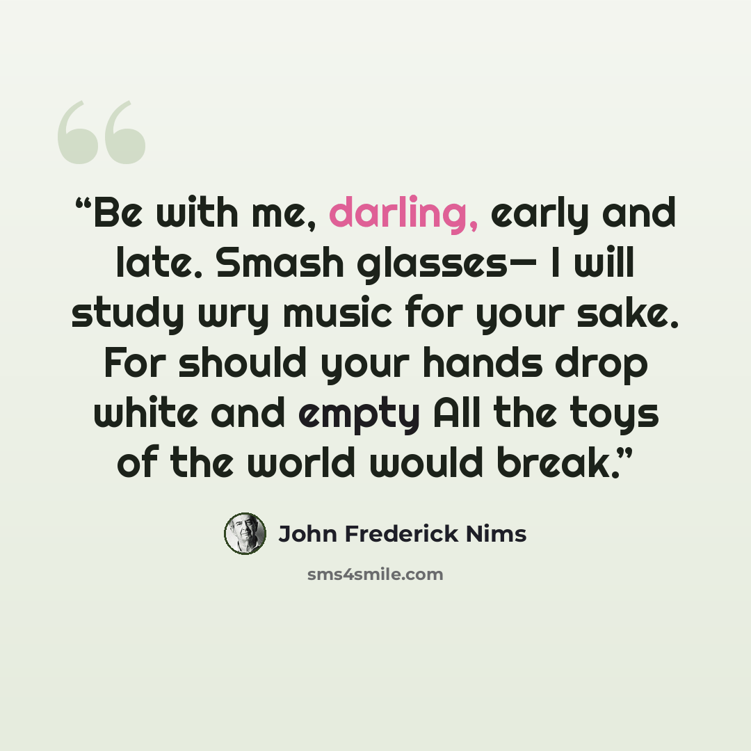 “Be with me, darling, early and late. Smash glasses— I will study wry music for your sake. For should your hands drop white and empty All the toys of the world would break.” quote by John Frederick Nims