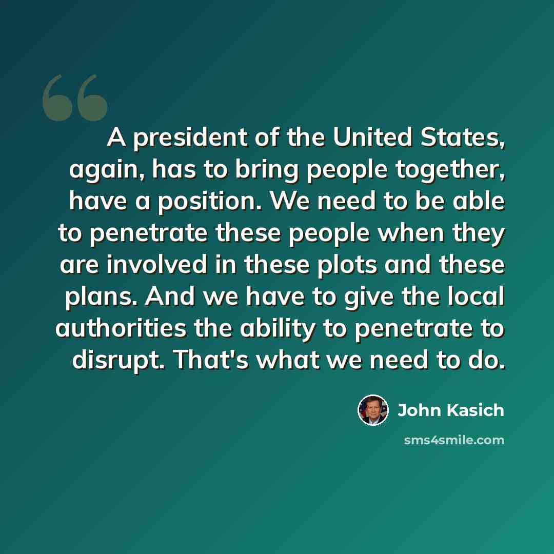 “A president of the United States, again, has to bring people together, have a position. We need to be able to penetrate these people when they are involved in these plots and these plans. And we have to give the local authorities the ability to penetrate to disrupt. That's what we need to do.” quote by John Kasich