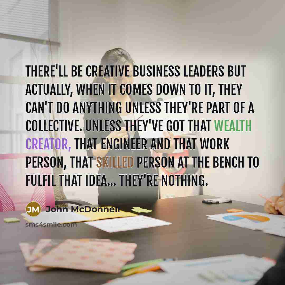 “There'll be creative business leaders but actually, when it comes down to it, they can't do anything unless they're part of a collective. Unless they've got that wealth creator, that engineer and that work person, that skilled person at the bench to fulfil that idea... they're nothing.” quote by John McDonnell