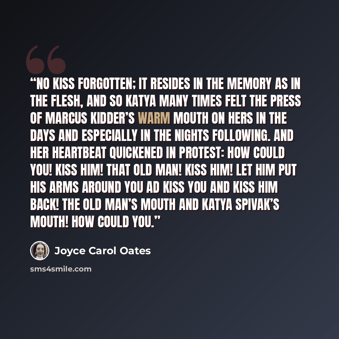 “NO KISS FORGOTTEN; it resides in the memory as in the flesh, and so Katya many times felt the press of Marcus Kidder’s warm mouth on hers in the days and especially in the nights following. And her heartbeat quickened in protest: How could you! Kiss him! That old man! Kiss him! Let him put his…” quote by Joyce Carol Oates