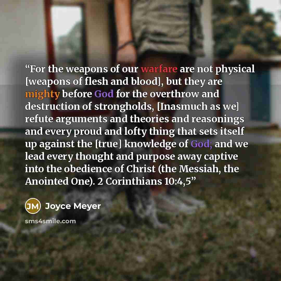 “For the weapons of our warfare are not physical [weapons of flesh and blood], but they are mighty before God for the overthrow and destruction of strongholds, [Inasmuch as we] refute arguments and theories and reasonings and every proud and lofty thing that sets itself up against the [true]…” quote by Joyce Meyer