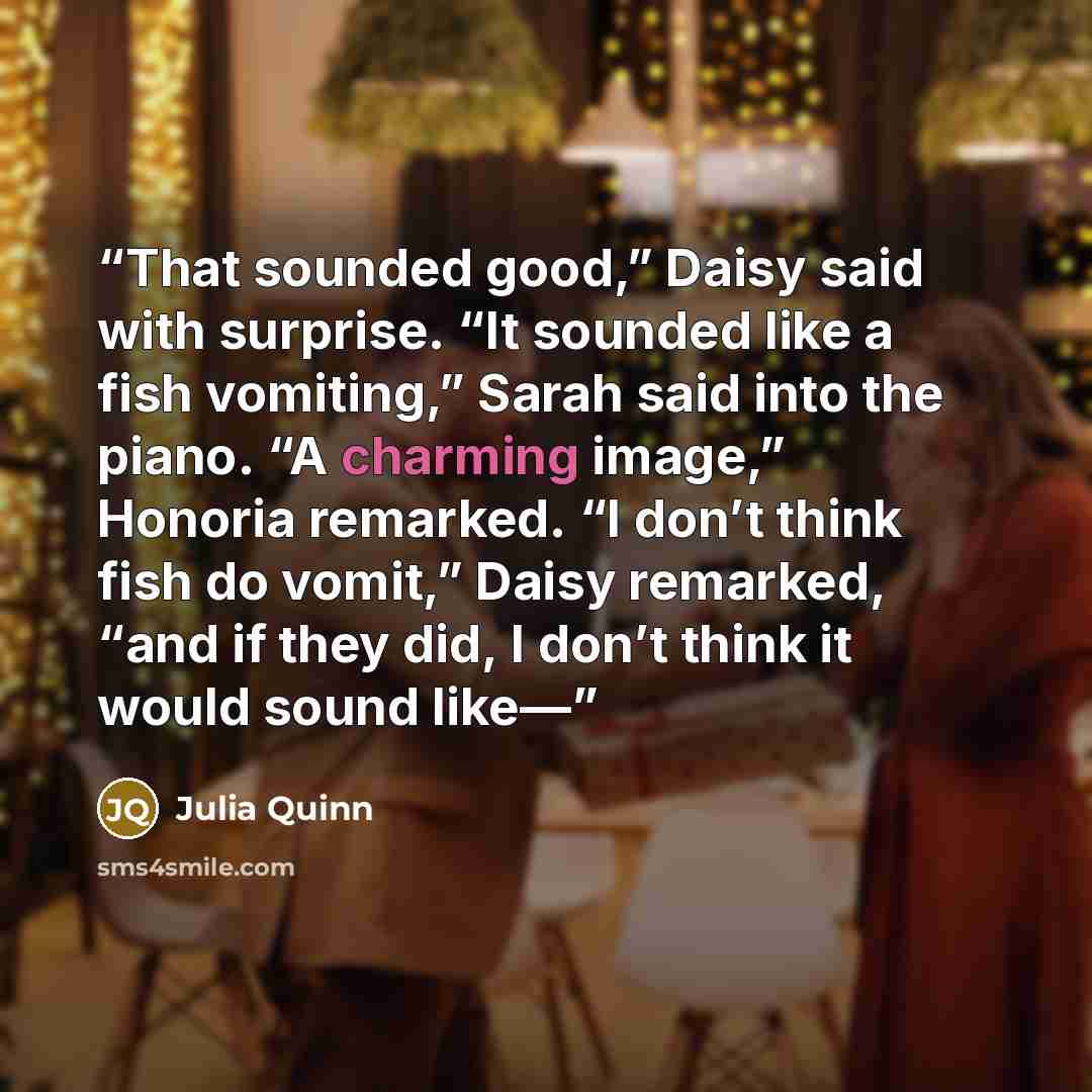 “That sounded good,” Daisy said with surprise. “It sounded like a fish vomiting,” Sarah said into the piano. “A charming image,” Honoria remarked. “I don’t think fish do vomit,” Daisy remarked, “and if they did, I don’t think it would sound like—” quote by Julia Quinn