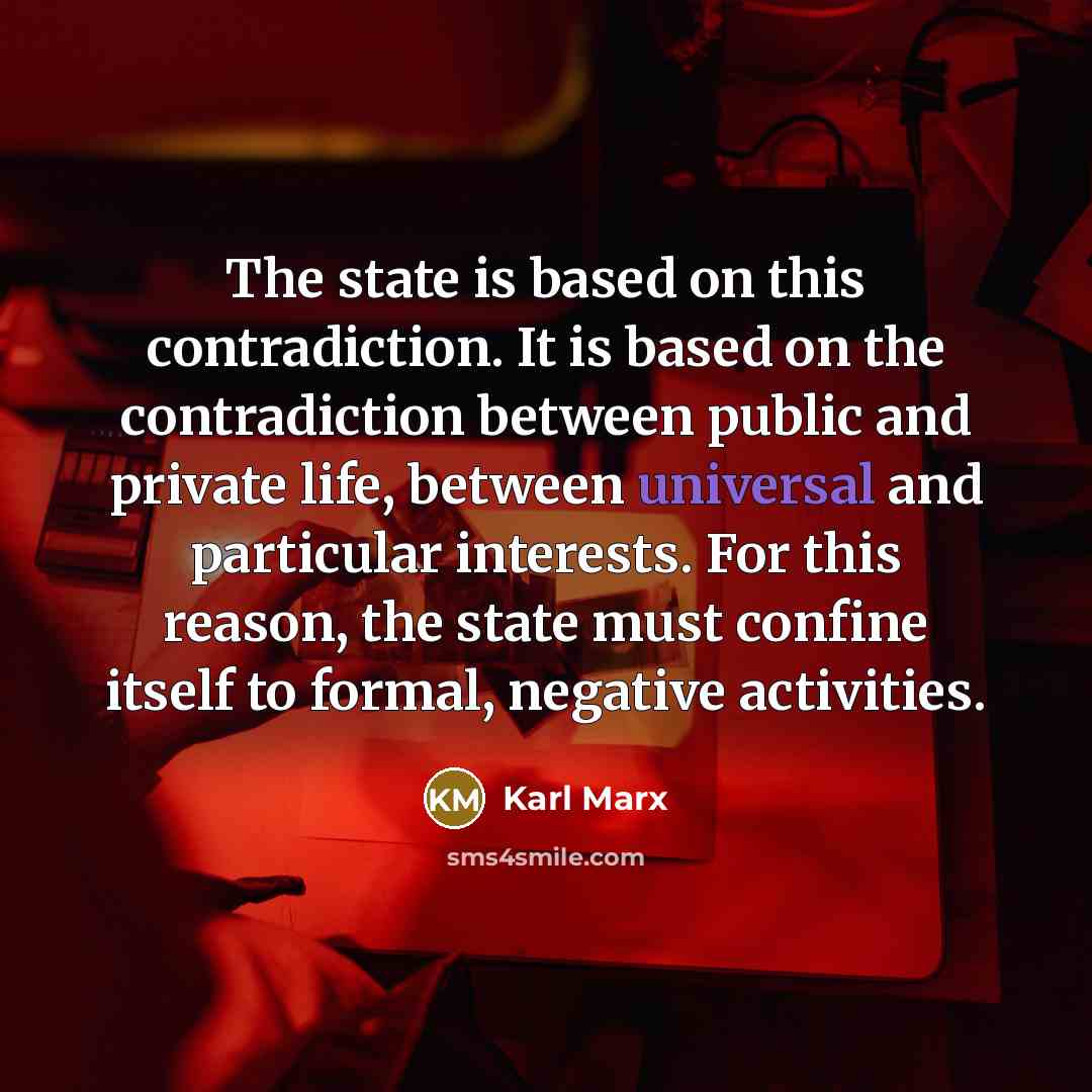 “The state is based on this contradiction. It is based on the contradiction between public and private life, between universal and particular interests. For this reason, the state must confine itself to formal, negative activities.” quote by Karl Marx