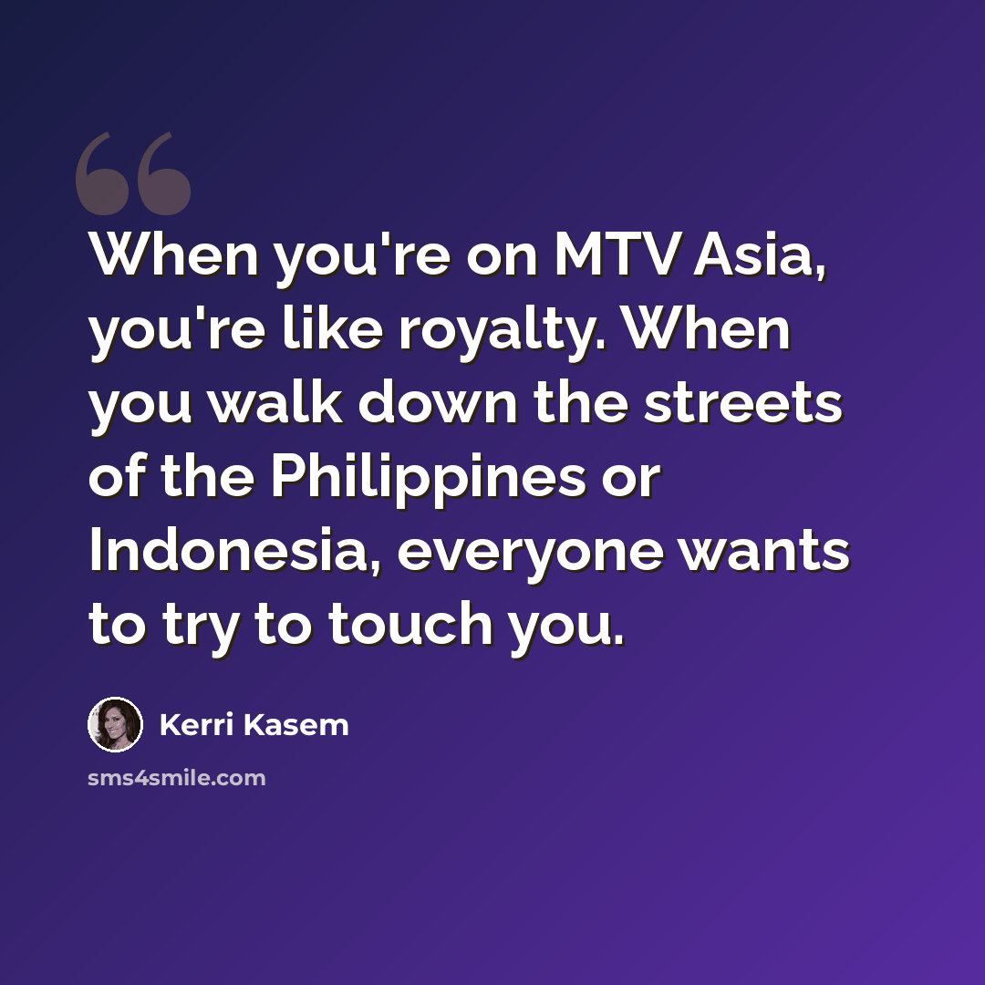 “When you're on MTV Asia, you're like royalty. When you walk down the streets of the Philippines or Indonesia, everyone wants to try to touch you.” quote by Kerri Kasem