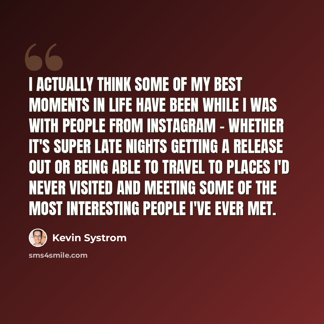 “I actually think some of my best moments in life have been while I was with people from Instagram - whether it's super late nights getting a release out or being able to travel to places I'd never visited and meeting some of the most interesting people I've ever met.” quote by Kevin Systrom