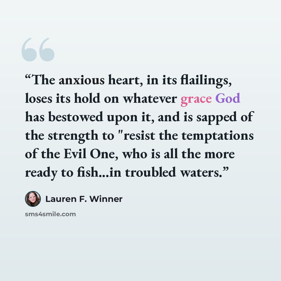 “The anxious heart, in its flailings, loses its hold on whatever grace God has bestowed upon it, and is sapped of the strength to "resist the temptations of the Evil One, who is all the more ready to fish...in troubled waters.” quote by Lauren F. Winner