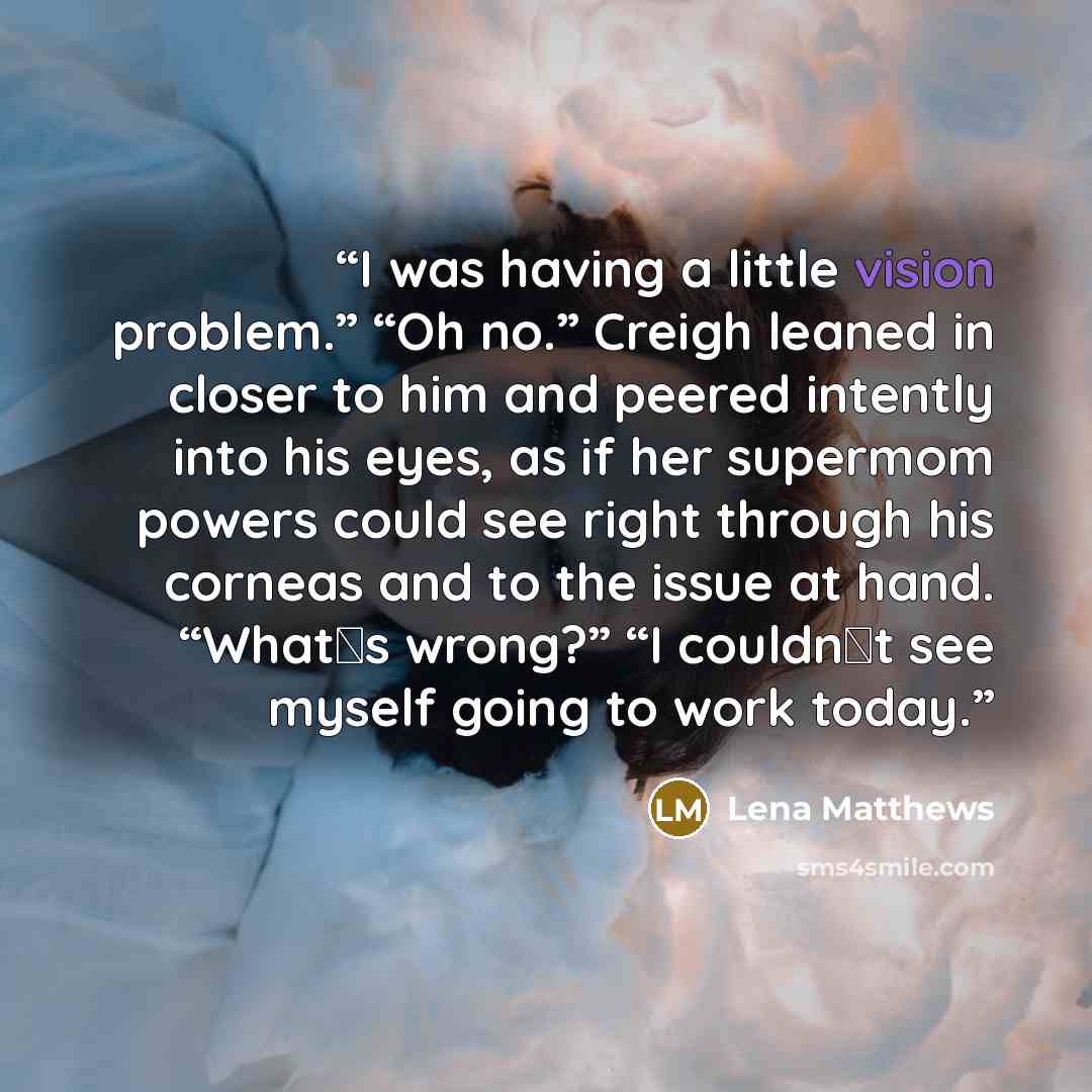 “I was having a little vision problem.” “Oh no.” Creigh leaned in closer to him and peered intently into his eyes, as if her supermom powers could see right through his corneas and to the issue at hand. “What‟s wrong?” “I couldn‟t see myself going to work today.” quote by Lena Matthews