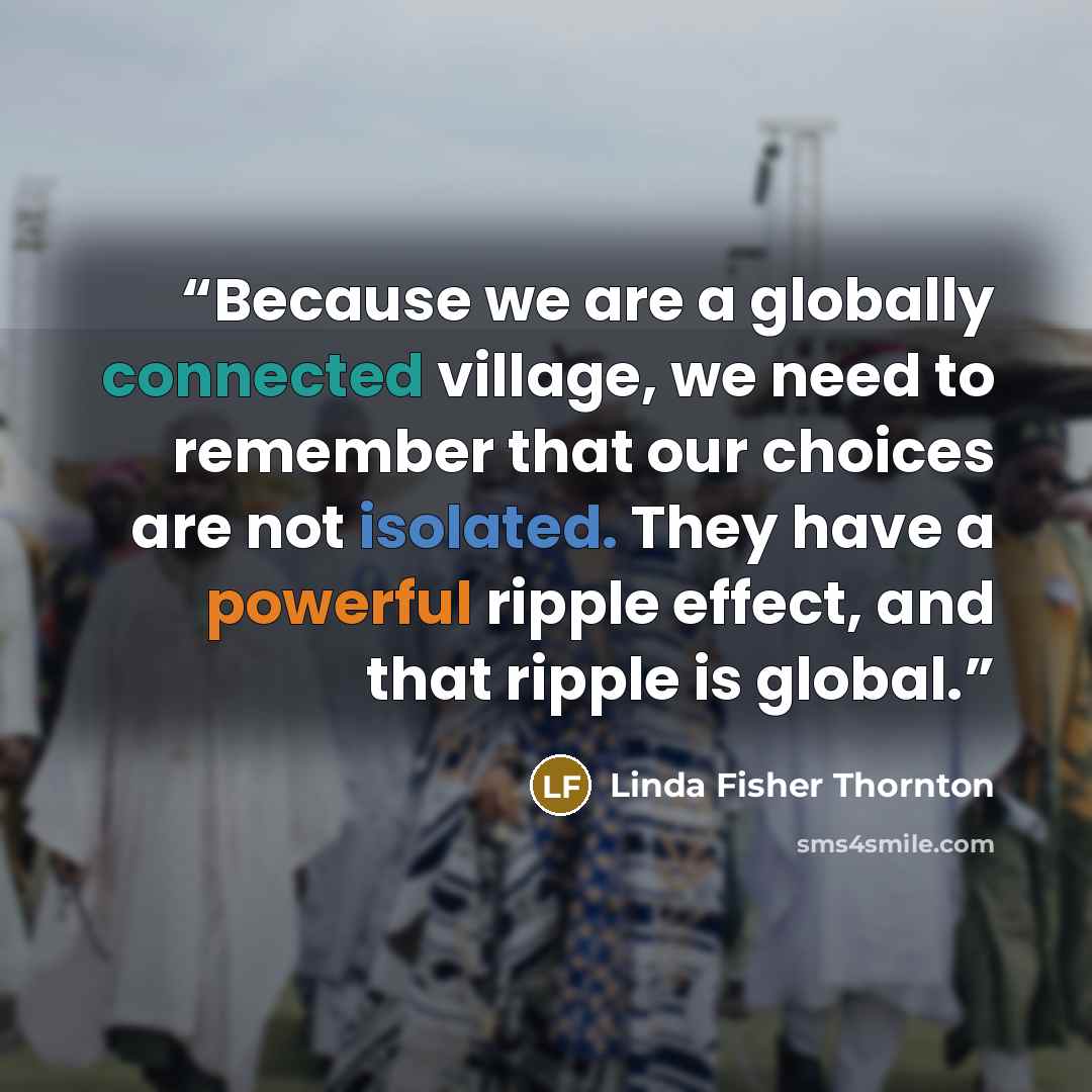 “Because we are a globally connected village, we need to remember that our choices are not isolated. They have a powerful ripple effect, and that ripple is global.” quote by Linda Fisher Thornton