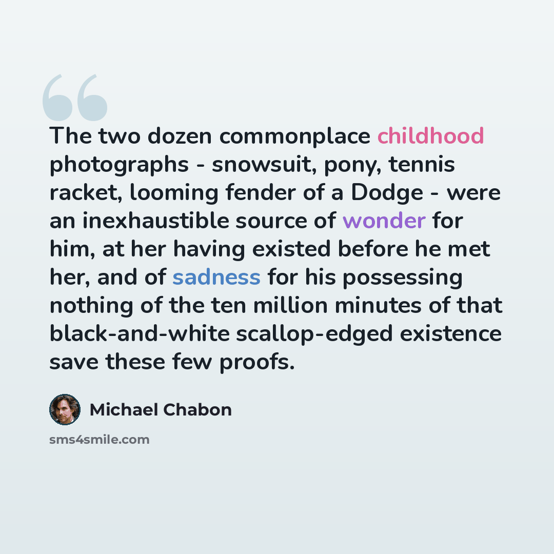 “The two dozen commonplace childhood photographs - snowsuit, pony, tennis racket, looming fender of a Dodge - were an inexhaustible source of wonder for him, at her having existed before he met her, and of sadness for his possessing nothing of the ten million minutes of that black-and-white…” quote by Michael Chabon