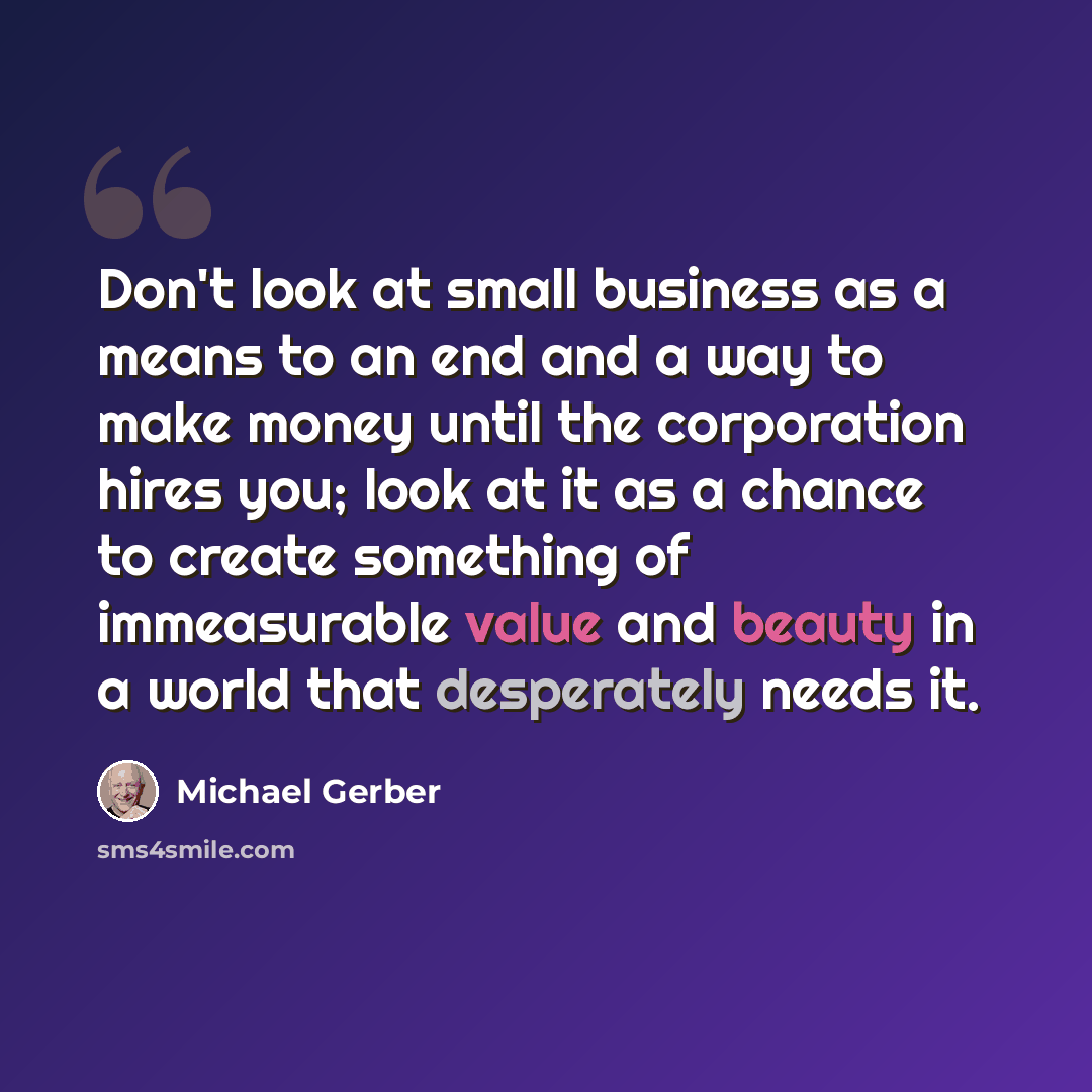 “Don't look at small business as a means to an end and a way to make money until the corporation hires you; look at it as a chance to create something of immeasurable value and beauty in a world that desperately needs it.” quote by Michael Gerber