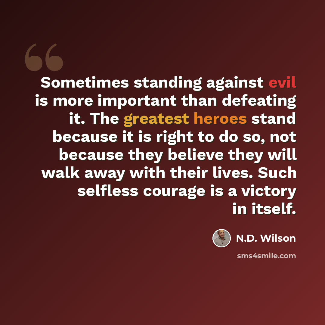 “Sometimes standing against evil is more important than defeating it. The greatest heroes stand because it is right to do so, not because they believe they will walk away with their lives. Such selfless courage is a victory in itself.” quote by N.D. Wilson
