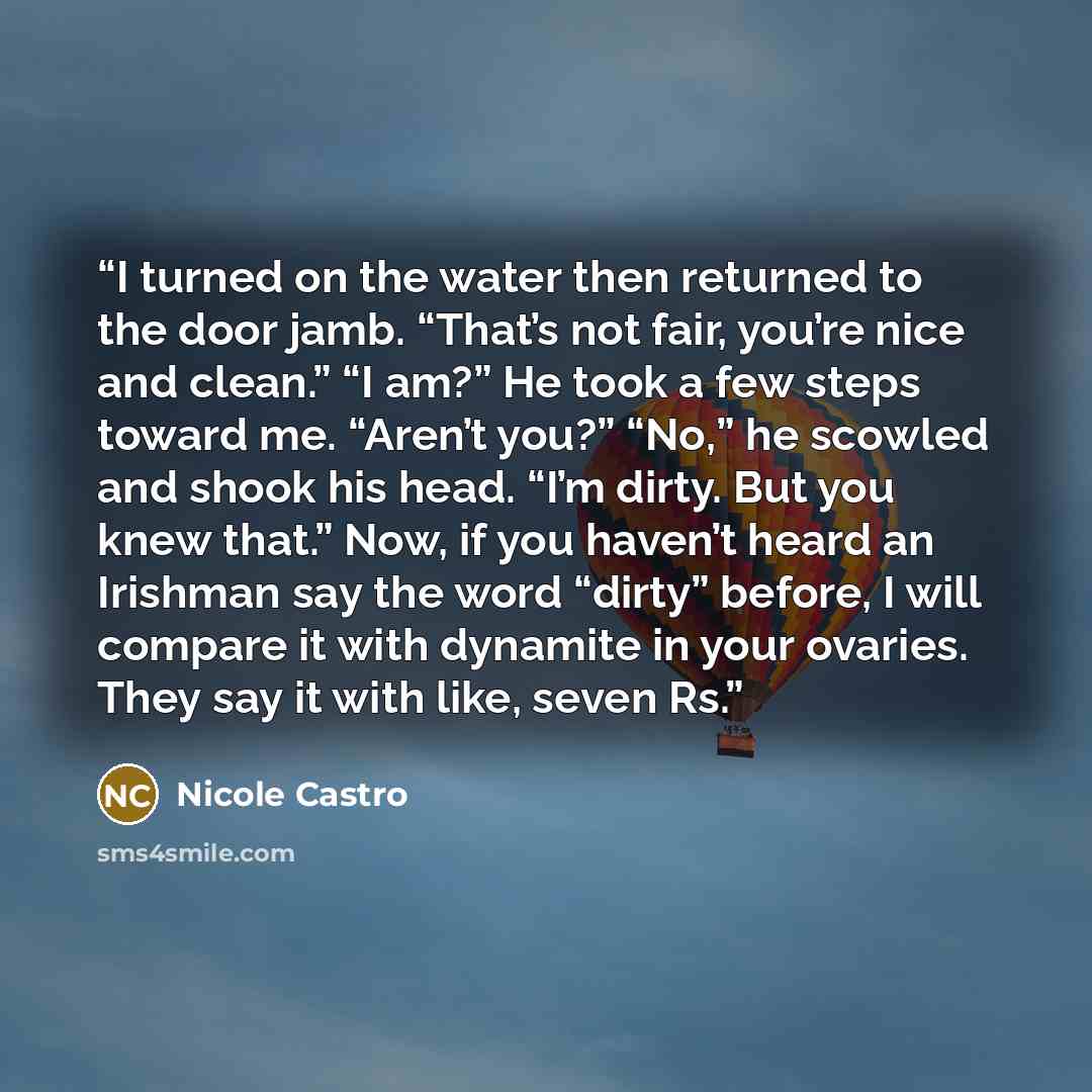 “I turned on the water then returned to the door jamb. “That’s not fair, you’re nice and clean.” “I am?” He took a few steps toward me. “Aren’t you?” “No,” he scowled and shook his head. “I’m dirty. But you knew that.” Now, if you haven’t heard an Irishman say the word “dirty” before, I will…” quote by Nicole Castro