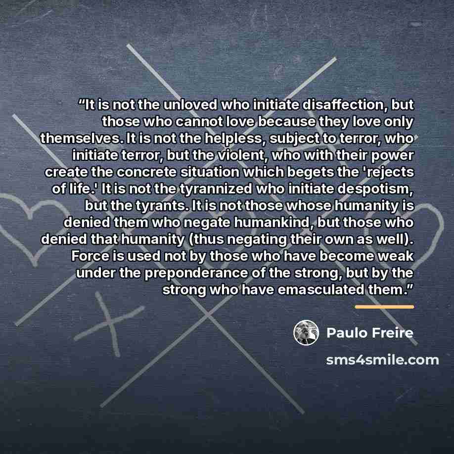 “It is not the unloved who initiate disaffection, but those who cannot love because they love only themselves. It is not the helpless, subject to terror, who initiate terror, but the violent, who with their power create the concrete situation which begets the 'rejects of life.' It is not the…” quote by Paulo Freire