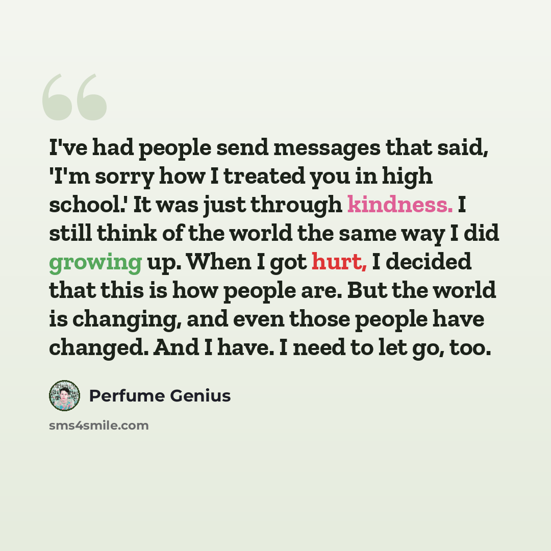 “I've had people send messages that said, 'I'm sorry how I treated you in high school.' It was just through kindness. I still think of the world the same way I did growing up. When I got hurt, I decided that this is how people are. But the world is changing, and even those people have changed. And…” quote by Perfume Genius