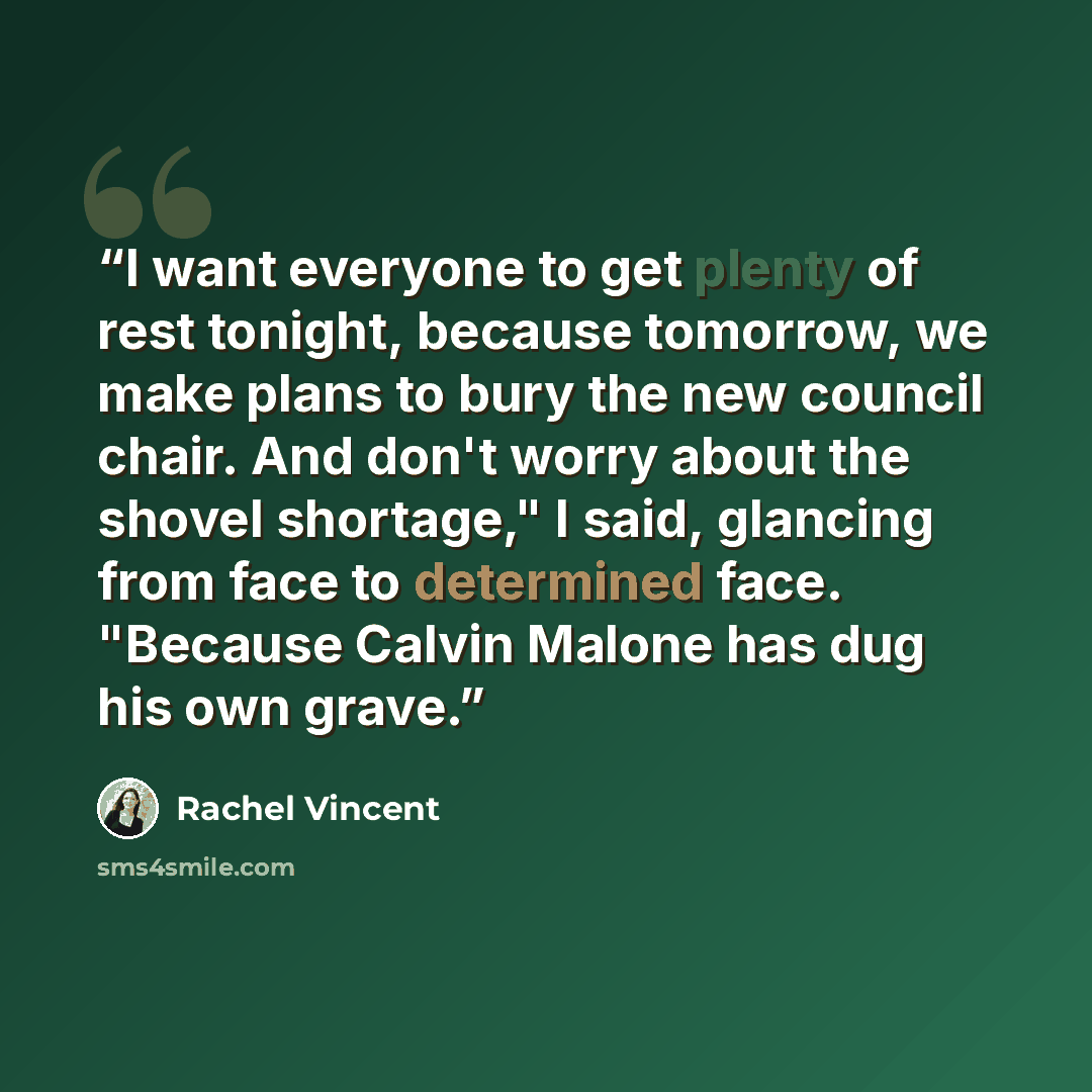 “I want everyone to get plenty of rest tonight, because tomorrow, we make plans to bury the new council chair. And don't worry about the shovel shortage," I said, glancing from face to determined face. "Because Calvin Malone has dug his own grave.” quote by Rachel Vincent
