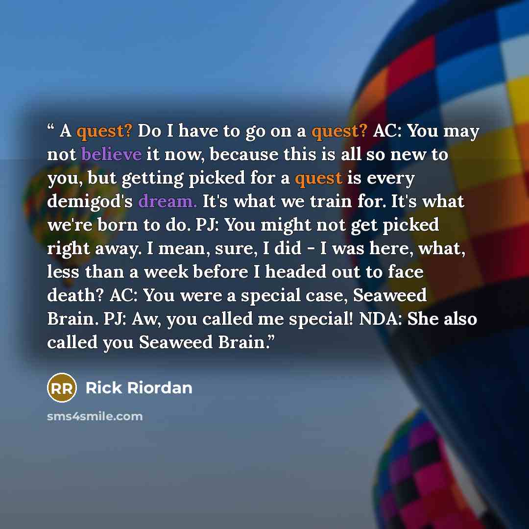 “A quest? Do I have to go on a quest? AC: You may not believe it now, because this is all so new to you, but getting picked for a quest is every demigod's dream. It's what we train for. It's what we're born to do. PJ: You might not get picked right away. I mean, sure, I did - I was here, what, less…” quote by Rick Riordan