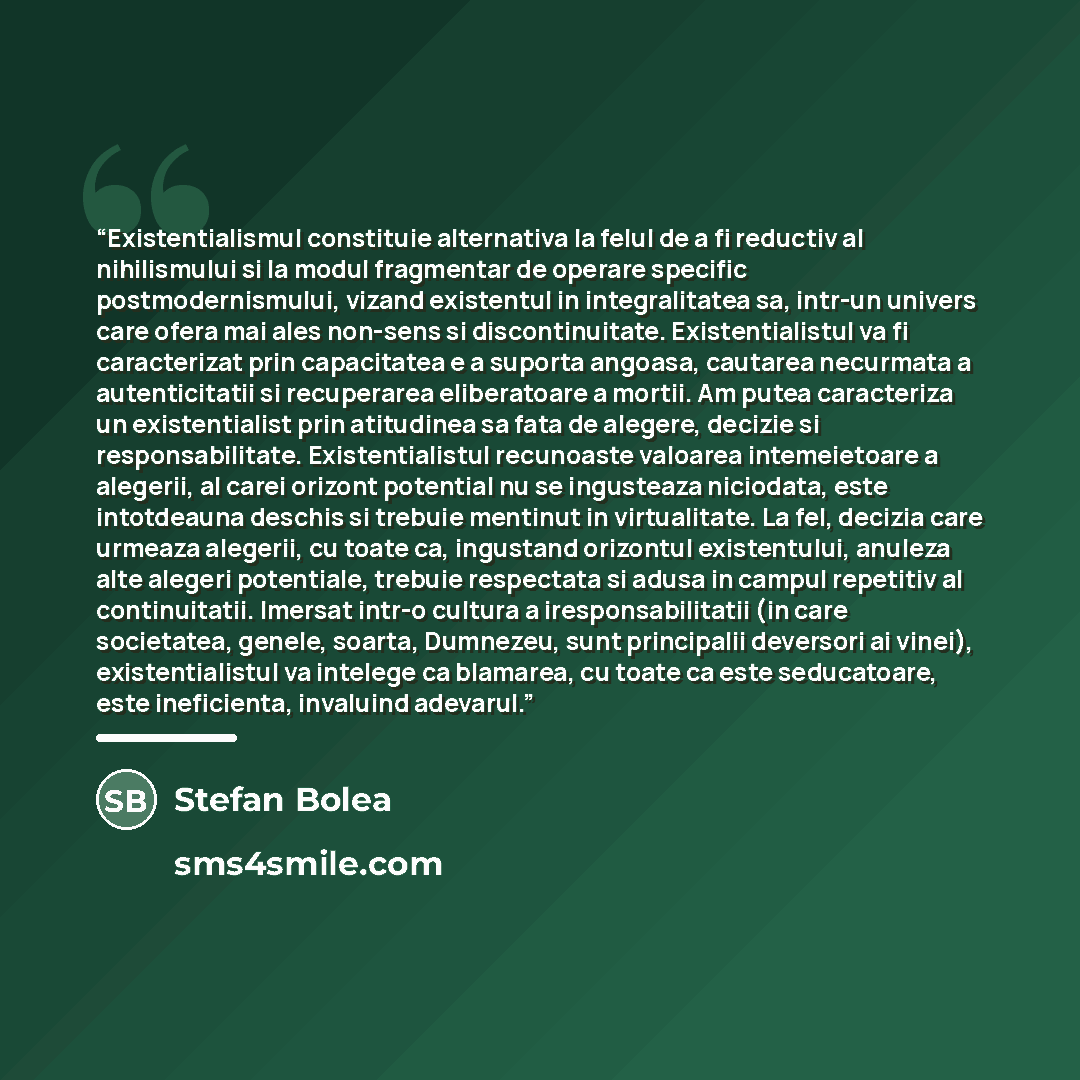 “Existentialismul constituie alternativa la felul de a fi reductiv al nihilismului si la modul fragmentar de operare specific postmodernismului, vizand existentul in integralitatea sa, intr-un univers care ofera mai ales non-sens si discontinuitate. Existentialistul va fi caracterizat prin…” quote by Stefan Bolea